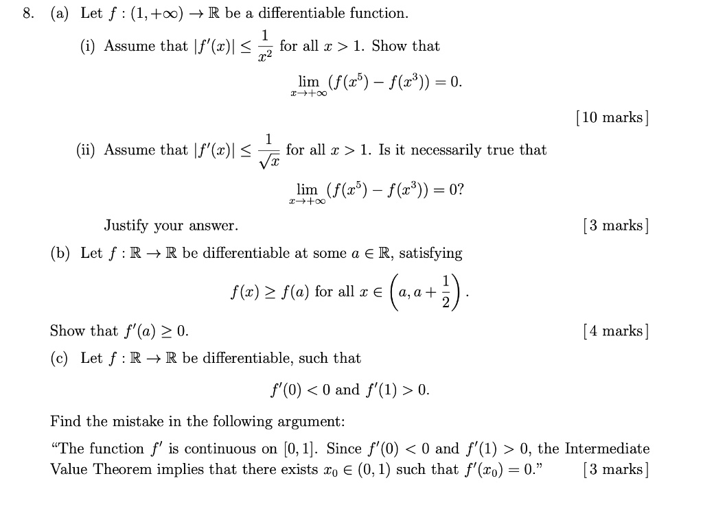 8. (a) Let f: (1, +?) →ℝ be a differentiable function.

(i) Assume that |f'(x)| ≤(1)/(x^2) for all x > 1. Show that
limx → +∞ (f(x^5) - f(x^3)) = 0.

[10 marks]

(ii) Assume that |f'(x)| ≤(1)/(√(x)) for all x > 1. Is it necessarily true that
limx → +∞ (f(x^5) - f(x^3)) = 0?
Justify your answer.

[3 marks]

(b) Let f: ℝ→ℝ be differentiable at some a ∈ℝ, satisfying
f(x) ≥ f(a) for all x ∈ (a, a + (1)/(2)).
Show that f'(a) ≥ 0.

[4 marks]

(c) Let f: ℝ→ℝ be differentiable, such that
f'(0) < 0 and f'(1) > 0.
Find the mistake in the following argument:
T̈he function f' is continuous on [0, 1]. Since f'(0) < 0 and f'(1) > 0, the Intermediate
Value Theorem implies that there exists x0 ∈ (0, 1) such that f'(x0) = 0.[3 marks]