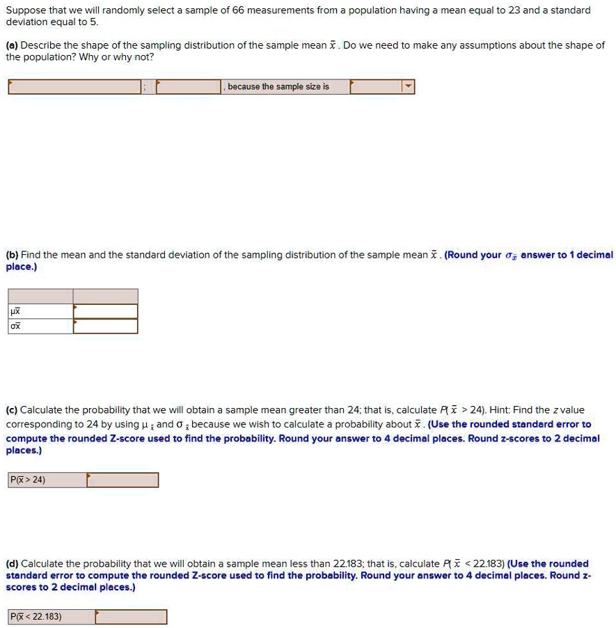 Suppose that we will randomly select a sample of 66 measurements from a population having a mean equal to 23 and a standard deviation equal to 5.

(a) Describe the shape of the sampling distribution of the sample mean x?. Do we need to make any assumptions about the shape of the population? Why or why not?

, because the sample size is

(b) Find the mean and the standard deviation of the sampling distribution of the sample mean x?. (Round your ?x? answer to 1 decimal place.)

?x?
?x?

(c) Calculate the probability that we will obtain a sample mean greater than 24; that is, calculate P(x? > 24). Hint: Find the z value corresponding to 24 by using ?x? and ?x? because we wish to calculate a probability about x?. (Use the rounded standard error to compute the rounded Z-score used to find the probability. Round your answer to 4 decimal places. Round z-scores to 2 decimal places.)

P(x? > 24)

(d) Calculate the probability that we will obtain a sample mean less than 22.183; that is, calculate P(x? < 22.183) (Use the rounded standard error to compute the rounded Z-score used to find the probability. Round your answer to 4 decimal places. Round z-scores to 2 decimal places.)

P(x? < 22.183)