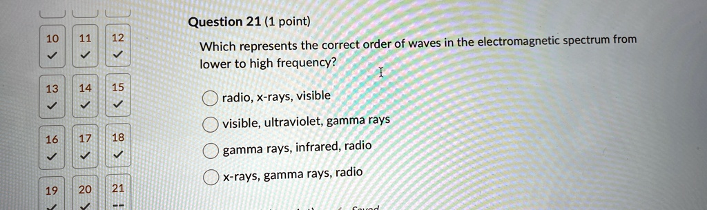 Question 21 (1 point)
Which represents the correct order of waves in the electromagnetic spectrum from
lower to high frequency?
radio, x-rays, visible
visible, ultraviolet, gamma rays
gamma rays, infrared, radio
x-rays, gamma rays, radio