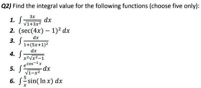 Q2) Find the integral value for the following functions (choose five only):

1. ( int frac3xsqrt1+3x^2 dx )

2. ( int (sec(4x) - 1)^2 dx )

3. ( int fracdx1+(5x+1)^2 )

4. ( int fracdxx^2sqrtx^2-1 )

5. ( int frace^cos^-1xsqrt1-x^2 dx )

6. ( int frac5x sin(ln x) dx )