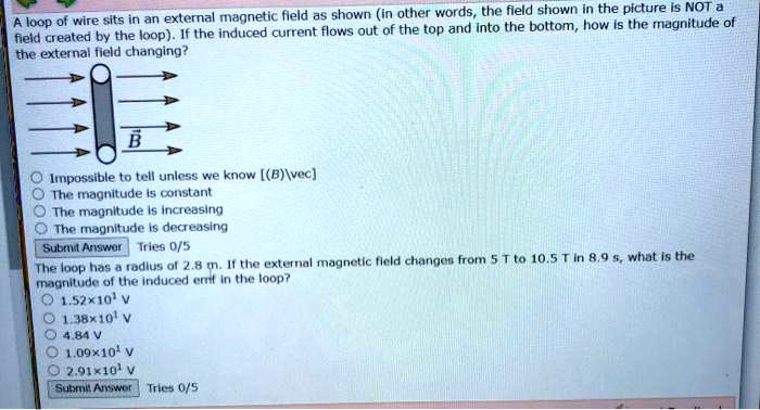 A loop of wire sits in an external magnetic field as shown (in other words, the field shown in the picture is NOT a field created by the loop). If the induced current flows out of the top and into the bottom, how is the magnitude of the external field changing?
B
Impossible to tell unless we know [(B)vec]
The magnitude is constant
The magnitude is increasing
The magnitude is decreasing
Submit Answer Tries 0/5
The loop has a radius of 2.8 m. If the external magnetic field changes from 5 T to 10.5 T in 8.9 s, what is the magnitude of the induced emf in the loop?
1.52×10^1 V
1.38×10^1 V
4.84 V
1.09×10^1 V
2.91×10^1 V
Submit Answer Tries 0/5