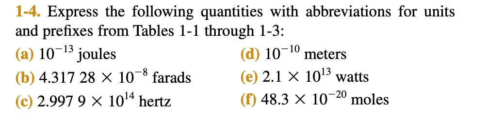 1-4. Express the following quantities with abbreviations for units and prefixes from Tables 1-1 through 1-3: (a) 10^-13 joules (d) 10^-10 meters (b) 4.317 28 × 10^-8 farads (e) 2.1 × 10^13 watts (c) 2.997 9 × 10^14 hertz (f) 48.3 × 10^-20 moles