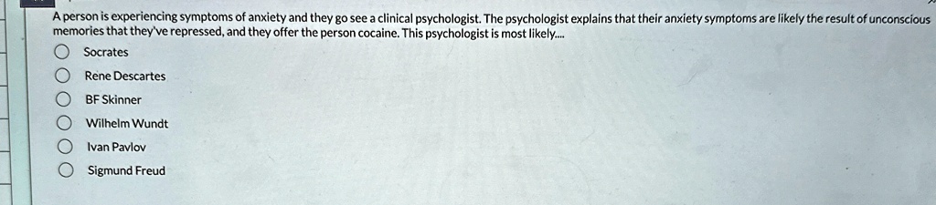 A person is experiencing symptoms of anxiety and they go see a clinical psychologist. The psychologist explains that their anxiety symptoms are likely the result of unconscious memories that they've repressed, and they offer the person cocaine. This psychologist is most likely.....
Socrates
Rene Descartes
BF Skinner
Wilhelm Wundt
Ivan Pavlov
Sigmund Freud