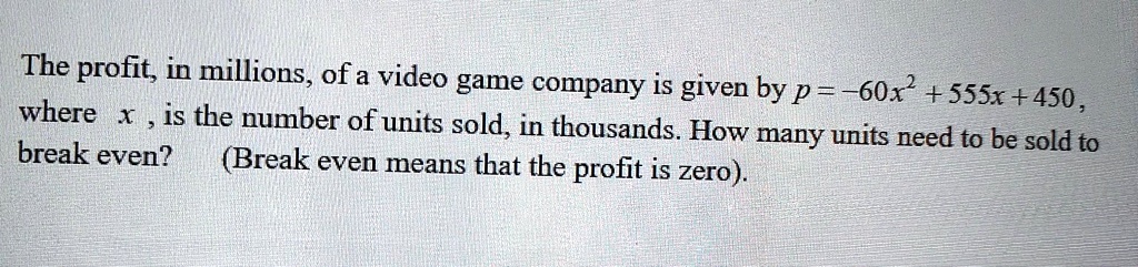 The profit, in millions, of a video game company is given by p = -60x^2 + 555x + 450, where x, is the number of units sold, in thousands. How many units need to be sold to break even? (Break even means that the profit is zero).