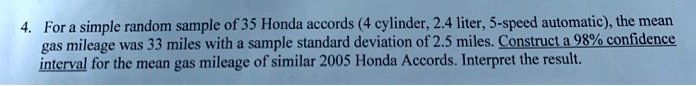 For a simple random sample of 35 Honda accords (4 cylinder, 2.4 liter, 5-speed automatic), the mean gas mileage was 33 miles with a sample standard deviation of 2.5 miles. Construct a 98% confidence interval for the mean gas mileage of similar 2005 Honda Accords. Interpret the result.