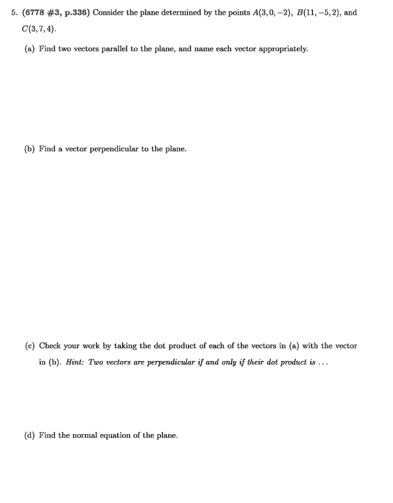 5. (6778 #3, p.336) Consider the plane determined by the points A(3, 0, -2), B(11, -5, 2), and C(3, 7, 4).
(a) Find two vectors parallel to the plane, and name each vector appropriately.
(b) Find a vector perpendicular to the plane.
(c) Check your work by taking the dot product of each of the vectors in (a) with the vector in (b). Hint: Two vectors are perpendicular if and only if their dot product is ...
(d) Find the normal equation of the plane.