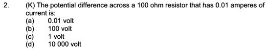 (K) The potential difference across a 100 ohm resistor that has 0.01 amperes of current is:
(a) 0.01 volt
(b) 100 volt
(c) 1 volt
(d) 10 000 volt