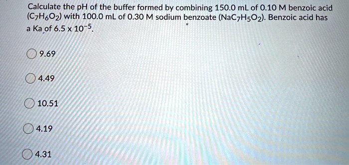 Calculate the pH of the buffer formed by combining 150.0 mL of 0.10 M benzoic acid (C7H6O2) with 100.0 mL of 0.30 M sodium benzoate (NaC7H5O2). Benzoic acid has a Ka of 6.5 x 10-5.

9.69
4.49
10.51
4.19
4.31