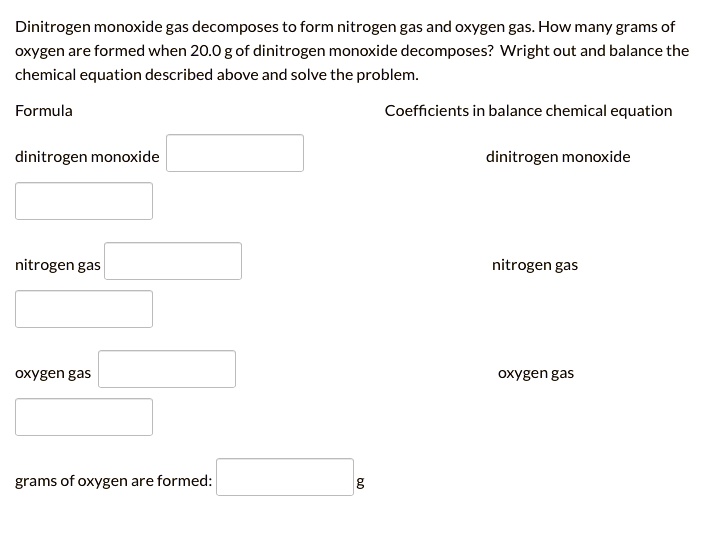 Dinitrogen monoxide gas decomposes to form nitrogen gas and oxygen gas. How many grams of oxygen are formed when 20.0 g of dinitrogen monoxide decomposes? Wright out and balance the chemical equation described above and solve the problem.
Formula
Coefficients in balance chemical equation
dinitrogen monoxide
dinitrogen monoxide
nitrogen gas
nitrogen gas
oxygen gas
oxygen gas
grams of oxygen are formed: g