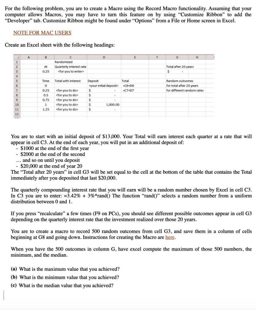For the following problem, you are to create a Macro using the Record Macro functionality. Assuming that your computer allows Macros, you may have to turn this feature on by using ‘‘Customize Ribbon’’ to add the ‘‘Developer’’ tab. Customize Ribbon might be found under ‘‘Options’’ from a File or Home screen in Excel.

NOTE FOR MAC USERS

Create an Excel sheet with the following headings:

You are to start with an initial deposit of 13,000. Your Total will earn interest each quarter at a rate that will appear in cell C3. At the end of each year, you will put in an additional deposit of:
-1000 at the end of the first year
- 2000 at the end of the second
... and so on until you deposit
-20,000 at the end of year 20
The ‘‘Total after 20 years’’ in cell G3 will be set equal to the cell at the bottom of the table that contains the Total immediately after you deposited that last 20,000.

The quarterly compounding interest rate that you will earn will be a random number chosen by Excel in cell C3. In C3 you are to enter: =3.42% + 3%*rand() The function ‘‘rand()’’ selects a random number from a uniform distribution between 0 and 1.

If you press ‘‘recalculate’’ a few times (F9 on PCs), you should see different possible outcomes appear in cell G3 depending on the quarterly interest rate that the investment realized over those 20 years.

You are to create a macro to record 500 random outcomes from cell G3, and save them in a column of cells beginning at G8 and going down. Instructions for creating the Macro are here.

When you have the 500 outcomes in column G, have excel compute the maximum of those 500 numbers, the minimum, and the median.

(a) What is the maximum value that you achieved?
(b) What is the minimum value that you achieved?
(c) What is the median value that you achieved?