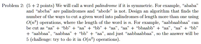 Problem 2: (5 + 2 points) We will call a word palindrome if it is symmetric. For example, "ababa" and "abcba" are palindromes and "abcde" is not. Design an algorithm that finds the number of the ways to cut a given word into palindromes of length more than one using O(n^3) operations, where the length of the word is n. For example, "aabbaabbaa" can be cut as "aa" + "bb" + "aa" + "bb" + "aa", "aa" + "bbaabb" + "aa", "aa" + "bb" + "aabbaa", "aabbaa" + "bb" + "aa", and just "aabbaabbaa", so the answer will be 5 (challenge: try to do it in O(n^2) operations).