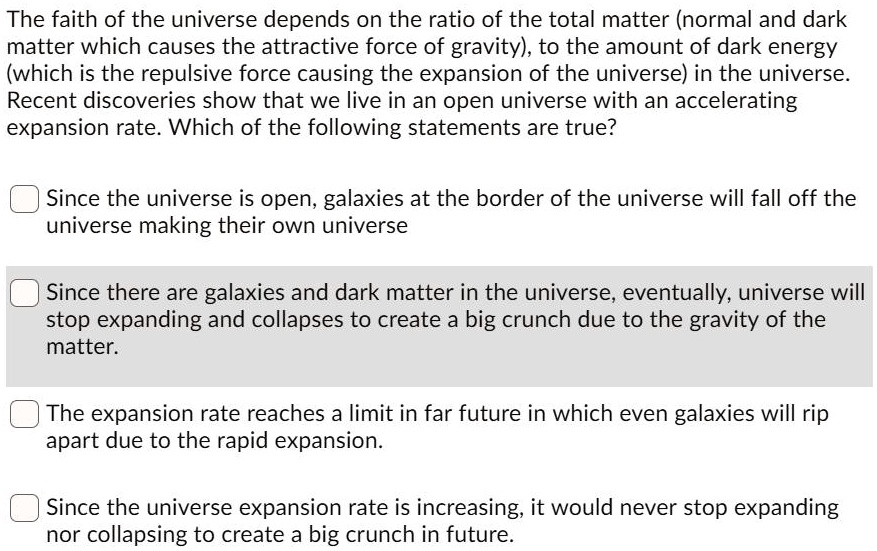 The faith of the universe depends on the ratio of the total matter (normal and dark matter which causes the attractive force of gravity), to the amount of dark energy (which is the repulsive force causing the expansion of the universe) in the universe. Recent discoveries show that we live in an open universe with an accelerating expansion rate. Which of the following statements are true?

Since the universe is open, galaxies at the border of the universe will fall off the universe making their own universe

Since there are galaxies and dark matter in the universe, eventually, universe will stop expanding and collapses to create a big crunch due to the gravity of the matter.

The expansion rate reaches a limit in far future in which even galaxies will rip apart due to the rapid expansion.

Since the universe expansion rate is increasing, it would never stop expanding nor collapsing to create a big crunch in future.