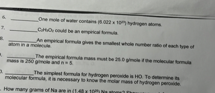 6.  One mole of water contains (6.022 x 10^23) hydrogen atoms.
7.  C2H3O2 could be an empirical formula.
8.  An empirical formula gives the smallest whole number ratio of each type of atom in a molecule.
9.  The empirical formula mass must be 25.0 g/mole if the molecular formula mass is 250 g/mole and n = 5.
10.  The simplest formula for hydrogen peroxide is HO. To determine its molecular formula, it is necessary to know the molar mass of hydrogen peroxide.
11. How many grams of Na are in (1.48 x 10^25) Na atoms? Show your work.