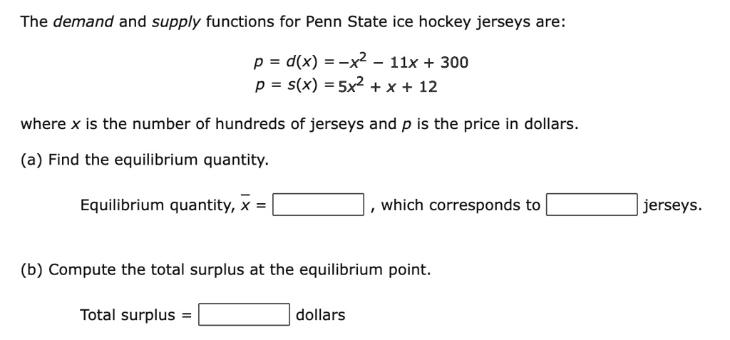 The demand and supply functions for Penn State ice hockey jerseys are:
p = d(x) = -x^2 - 11x + 300
p = s(x) = 5x^2 + x + 12
where x is the number of hundreds of jerseys and p is the price in dollars.
(a) Find the equilibrium quantity.
Equilibrium quantity, x = , which corresponds to jerseys.
(b) Compute the total surplus at the equilibrium point.
Total surplus = dollars