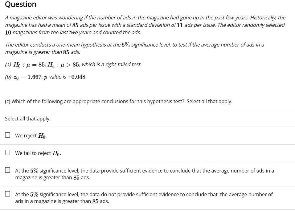 Question

A magazine editor was wondering if the number of ads in the magazine had gone up in the past few years. Historically, the magazine has had a mean of 85 ads per issue with a standard deviation of 11 ads per issue. The editor randomly selected 10 magazines from the last two years and counted the ads.

The editor conducts a one-mean hypothesis at the 5% significance level, to test if the average number of ads in a magazine is greater than 85 ads.

(a) H0 : ? = 85; Ha : ? > 85, which is a right-tailed test.
(b) z0 = 1.667, p-value is = 0.048.

(c) Which of the following are appropriate conclusions for this hypothesis test? Select all that apply.

Select all that apply:

We reject H0.
We fail to reject H0.
At the 5% significance level, the data provide sufficient evidence to conclude that the average number of ads in a magazine is greater than 85 ads.
At the 5% significance level, the data do not provide sufficient evidence to conclude that the average number of ads in a magazine is greater than 85 ads.