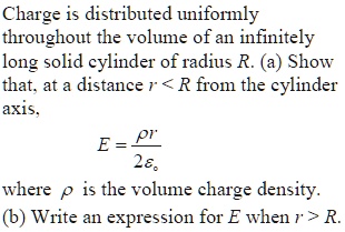 Charge is distributed uniformly throughout the volume of an infinitely long solid cylinder of radius R. (a) Show that, at a distance r < R from the cylinder axis, E = ? r / (2 ?0), where ? is the volume charge density. (b) Write an expression for E when r > R.