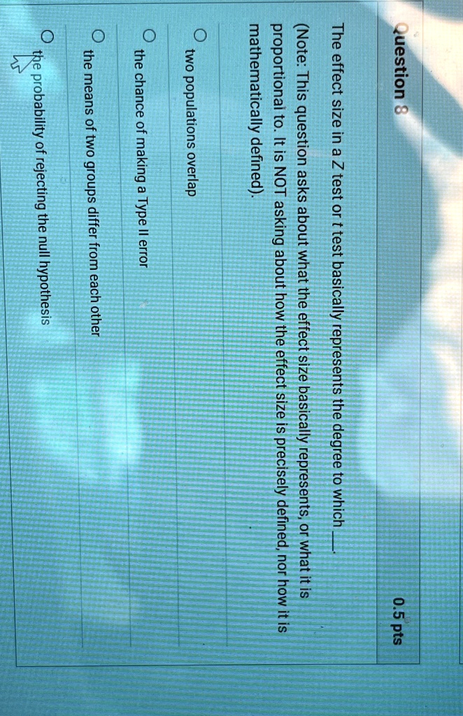 Question 8
0.5 pts
The effect size in a Z test or t test basically represents the degree to which
(Note: This question asks about what the effect size basically represents, or what it is
proportional to. It is NOT asking about how the effect size is precisely defined, nor how it is
mathematically defined).
? two populations overlap
? the chance of making a Type II error
? the means of two groups differ from each other
? the probability of rejecting the null hypothesis