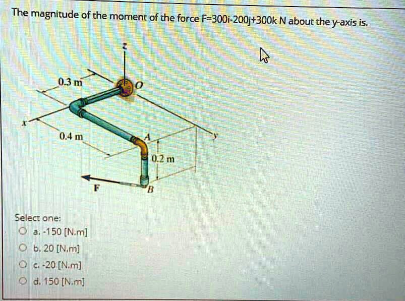 The magnitude of the moment of the force F=300i-200j+300k N about the y-axis is.
0.3 m
0.4 m
0.2 m
F
B
Select one:
a. -150 [N.m]
b. 20 [N.m]
c. -20 [N.m]
d. 150 [N.m]