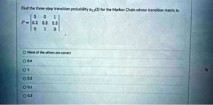 Find the three-step transition probability p1,3(3) for the Markov Chain whose transition matrix is:
P = | 0 0 1 |
    | 0.2 0.5 0.3 |
    | 0 1 0 |

None of the others are correct
0.4
1
0.2
0.1
0.3
