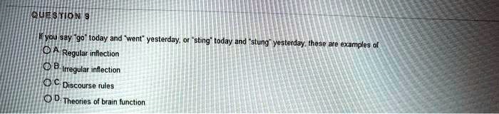 QUESTION 9
If you say "go" today and "went" yesterday, or "sting" today and "stung" yesterday, these are examples of
A. Regular inflection
B. Irregular inflection
C. Discourse rules
D. Theories of brain function