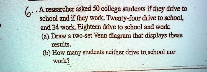 6.. A researcher asked 50 college students if they drive to
school and if they work. Twenty-four drive to school,
and 34 work. Eighteen drive to school and work.
(a) Draw a two-set Venn diagram that displays these
results.
(b) How many students neither drive to school nor
work?