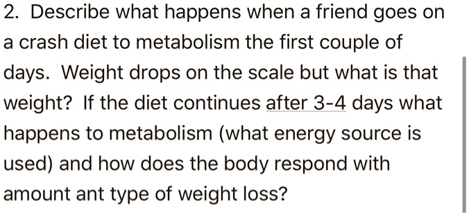 2. Describe what happens when a friend goes on
a crash diet to metabolism the first couple of
days. Weight drops on the scale but what is that
weight? If the diet continues after 3-4 days what
happens to metabolism (what energy source is
used) and how does the body respond with
amount ant type of weight loss?