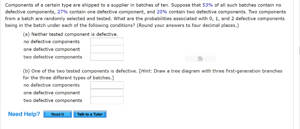 Components of a certain type are shipped to a supplier in batches of ten. Suppose that 53% of all such batches contain no
defective components, 27% contain one defective component, and 20% contain two defective components. Two components
from a batch are randomly selected and tested. What are the probabilities associated with 0, 1, and 2 defective components
being in the batch under each of the following conditions? (Round your answers to four decimal places.)
(a) Neither tested component is defective.
no defective components
one defective component
two defective components
(b) One of the two tested components is defective. [Hint: Draw a tree diagram with three first-generation branches
for the three different types of batches.]
no defective components
one defective component
two defective components