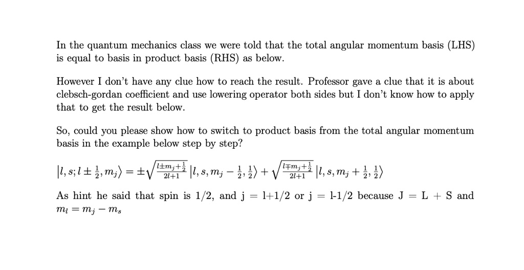 In the quantum mechanics class we were told that the total angular momentum basis (LHS) is equal to basis in product basis (RHS) as below.
However I don't have any clue how to reach the result. Professor gave a clue that it is about clebsch-gordan coefficient and use lowering operator both sides but I don't know how to apply that to get the result below.
So, could you please show how to switch to product basis from the total angular momentum basis in the example below step by step?
|l, s; j ±(1)/(2), mj⟩ = ±√((l ± mj + (1)/(2))/(2l+1)) |l, s, mj - (1)/(2), (1)/(2)⟩ + √((l ∓ mj + (1)/(2))/(2l+1)) |l, s, mj + (1)/(2), -(1)/(2)⟩
As hint he said that spin is 1/2, and j = l+1/2 or j = l-1/2 because J = L + S and ml = mj - ms