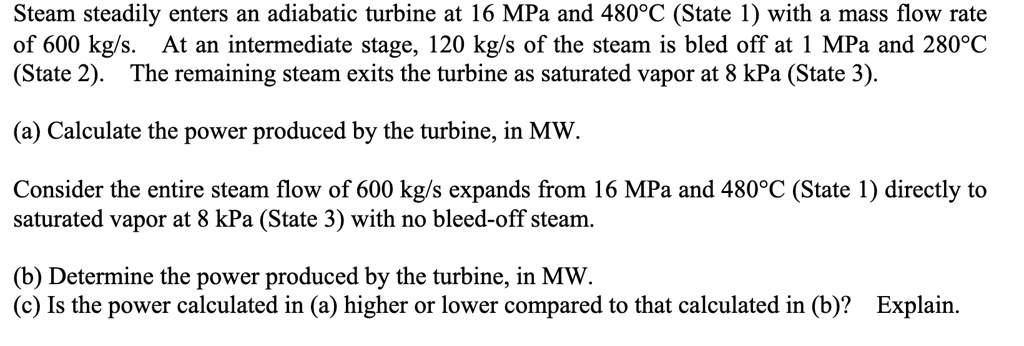 Steam steadily enters an adiabatic turbine at 16 MPa and 480°C (State 1) with a mass flow rate
of 600 kg/s. At an intermediate stage, 120 kg/s of the steam is bled off at 1 MPa and 280°C
(State 2). The remaining steam exits the turbine as saturated vapor at 8 kPa (State 3).
(a) Calculate the power produced by the turbine, in MW.
Consider the entire steam flow of 600 kg/s expands from 16 MPa and 480°C (State 1) directly to
saturated vapor at 8 kPa (State 3) with no bleed-off steam.
(b) Determine the power produced by the turbine, in MW.
(c) Is the power calculated in (a) higher or lower compared to that calculated in (b)? Explain.