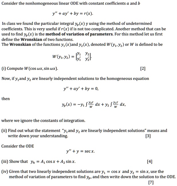 Consider the nonhomogeneous linear ODE with constant coefficients a and b

y" + ay' + by = r(x).

In class we found the particular integral yp(x) using the method of undetermined coefficients. This is very useful if r(x) if is not too complicated. Another method that can be used to find yp(x) is the method of variation of parameters. For this method let us first define the Wronskian of two functions.
The Wronskian of the functions y1(x)and y2(x), denoted W(y1, y2) or W is defined to be

W(y1, y2) = |y1 y2; y1' y2'|

(i) Compute W(cos ????wx, sin wx).

Now, if y1 and y2 are linearly independent solutions to the homogeneous equation

y" + ay' + by = 0,

then

yp(x) = -y1 ?(y2r/W) dx + y2 ?(y1r/W) dx,

where we ignore the constants of integration.

(ii) Find out what the statement "y1 and y2 are linearly independent solutions" means and write down your understanding.

Consider the ODE

y" + y = sec x.

(iii) Show that yh = A1 cos x + A2 sin x.

(iv) Given that two linearly independent solutions are y1 = cos x and y2 = sin x, use the method of variation of parameters to find yp, and then write down the solution to the ODE.