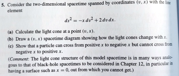 5. Consider the two-dimensional spacetime spanned by coordinates (v, x) with the line element
ds^2 = -x dv^2 + 2 dv dx.
(a) Calculate the light cone at a point (v, x).
(b) Draw a (v, x) spacetime diagram showing how the light cones change with x.
(c) Show that a particle can cross from positive x to negative x but cannot cross from negative x to positive x.
(Comment: The light cone structure of this model spacetime is in many ways analogous to that of black-hole spacetimes to be considered in Chapter 12, in particular in having a surface such as x = 0, out from which you cannot get.)