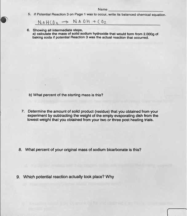 Name
5. If Potential Reaction 3 on Page 1 was to occur, write its balanced chemical equation.
NaHCO3 -> NaOH + CO2
6. Showing all intermediate steps,
a) calculate the mass of solid sodium hydroxide that would form from 2.000g of
baking soda if potential Reaction 3 was the actual reaction that occurred.
b) What percent of the starting mass is this?
7. Determine the amount of solid product (residue) that you obtained from your
experiment by subtracting the weight of the empty evaporating dish from the
lowest weight that you obtained from your two or three post heating trials.
8. What percent of your original mass of sodium bicarbonate is this?
9. Which potential reaction actually took place? Why