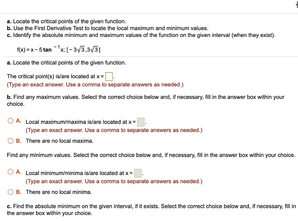 a. Locate the critical points of the given function.
b. Use the First Derivative Test to locate the local maximum and minimum values.
c. Identify the absolute minimum and maximum values of the function on the given interval (when they exist).
f(x) = x - 5 tan?¹x; [-3?3, 3?3]
a. Locate the critical points of the given function.
The critical point(s) is/are located at x = 
(Type an exact answer. Use a comma to separate answers as needed.)
b. Find any maximum values. Select the correct choice below and, if necessary, fill in the answer box within your choice.
A. Local maximum/maxima is/are located at x = 
(Type an exact answer. Use a comma to separate answers as needed.)
B. There are no local maxima.
Find any minimum values. Select the correct choice below and, if necessary, fill in the answer box within your choice.
A. Local minimum/minima is/are located at x = 
(Type an exact answer. Use a comma to separate answers as needed.)
B. There are no local minima.
c. Find the absolute minimum on the given interval, if it exists. Select the correct choice below and, if necessary, fill in the answer box within your choice.