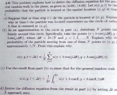 4.9. This problem explores how to derive the diffusion equation for the general random walk in the plane, as given in (4.68), (4.69). Let u(x, y, t) be the probability that the particle is located at the spatial location (x, y) at time t. (a) Suppose that at time step t + ?t the particle is located at (x, y). Explain why at time t the particle was located somewhere on the circle of radius h that is centered at (x, y). (b) As an approximation to the circle in part (a), distribute N points uniformly around this circle. Specifically, take the points (x + h cos(j??), y + h sin(j??)), where ?? = 2?/N and j = 1, 2, ..., N. Explain why the probability of the particle moving from one of these N points to (x, y) is approximately 1/N. From this explain why u(x, y, t + ?t) ? (1/N) ?j=1^N u(x + h cos(j??), y + h sin(j??), t). (c) Use the result from part (b) to show that for the general random walk u(x, y, t + ?t) = (1/2?) ?0^2? u(x + h cos ?, y + h sin ?, t) d?. (d) Derive the diffusion equation from the result in part (c) by letting ?t and h approach zero.