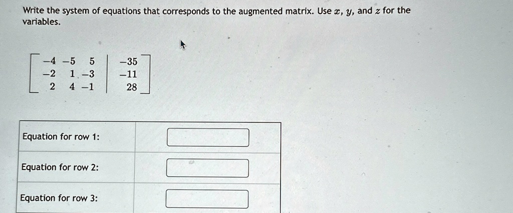 Write the system of equations that corresponds to the augmented matrix. Use x, y, and z for the variables.
    < b m a t r i x >
 
    < b m a t r i x >
for row 1:for row 2:for row 3: