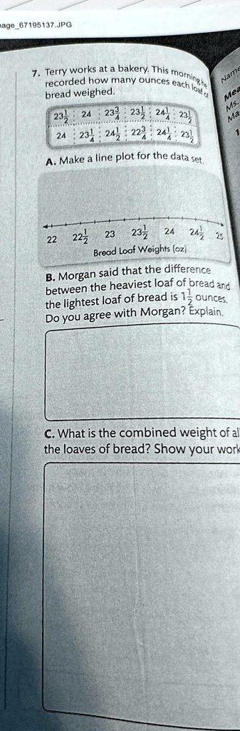 7. Terry works at a bakery. This morning he recorded how many ounces each loaf of bread weighed.
23 1/2, 24, 23 3/4, 23 1/2, 24 1/4, 23 1/2
24, 23 1/4, 24 1/2, 22 3/4, 24 1/4, 23 1/2
A. Make a line plot for the data set.
22, 22 1/2, 23, 23 1/2, 24, 24 1/2, 25
Bread Loaf Weights (oz)
B. Morgan said that the difference between the heaviest loaf of bread and the lightest loaf of bread is 1 1/2 ounces. Do you agree with Morgan? Explain.
C. What is the combined weight of all the loaves of bread? Show your work