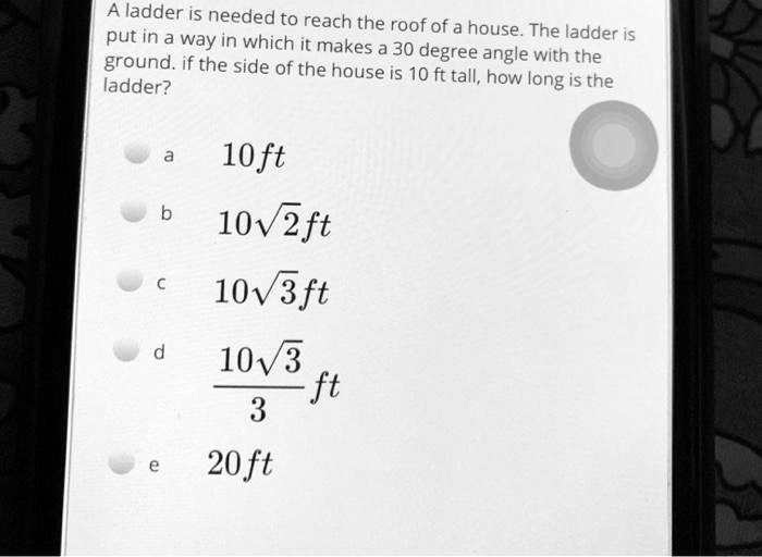 A ladder is needed to reach the roof of a house. The ladder is put in a way in which it makes a 30 degree angle with the ground. if the side of the house is 10 ft tall, how long is the ladder?
a
10 ft
b
10sqrt2 ft
c
10sqrt3 ft
d
frac10sqrt33 ft
e
20 ft
