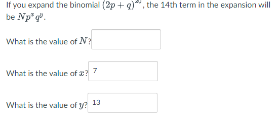 If you expand the binomial (2 p+q)^20, the 14 th term in the expansion will be N p^x q^y

What is the value of N ?

What is the value of x ? 7

What is the value of y ? 13