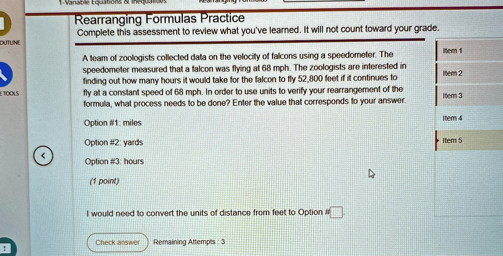 1-Variable Equations     Inequalities
Rearranging Formulas Practice
Complete this assessment to review what you've learned. It will not count toward your grade.
A team of zoologists collected data on the velocity of falcons using a speedometer. The
speedometer measured that a falcon was flying at 68 mph. The zoologists are interested in
finding out how many hours it would take for the falcon to fly 52,800 feet if it continues to
fly at a constant speed of 68 mph. In order to use units to verify your rearrangement of the
formula, what process needs to be done? Enter the value that corresponds to your answer.
Option #1: miles
Option #2: yards
Option #3: hours
(1 point)
I would need to convert the units of distance from feet to Option #
Check answer Remaining Attempts: 3