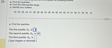 a. Find the quartiles.
b. Find the interquartile range.
c. Identify any outliers.

40 53 35 44 41 38 39 46 43 39 34 55 44 35 15 51 39 51 29 30

a. Find the quartiles.

The first quartile, Q1, is [ ].
The second quartile, Q2, is 40.
The third quartile, Q3, is [ ].
(Type integers or decimals.)