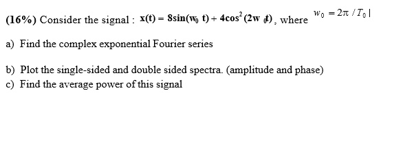 (16%) Consider the signal: $x(t) = 8sin(omega0 t) + 4cos^2(2omega0 t)$, where $omega0 = 2pi / T0$
a) Find the complex exponential Fourier series
b) Plot the single-sided and double sided spectra. (amplitude and phase)
c) Find the average power of this signal