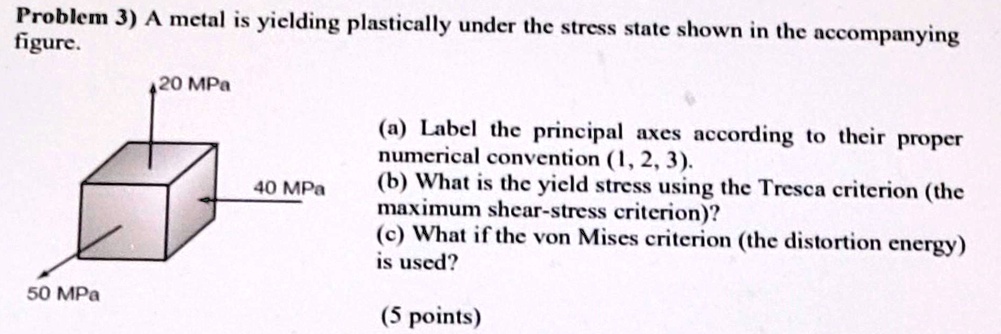 Problem 3) A metal is yielding plastically under the stress state shown in the accompanying figure.
50 MPa
20 MPa
40 MPa
(a) Label the principal axes according to their proper numerical convention (1, 2, 3).
(b) What is the yield stress using the Tresca criterion (the maximum shear-stress criterion)?
(c) What if the von Mises criterion (the distortion energy) is used?
(5 points)
