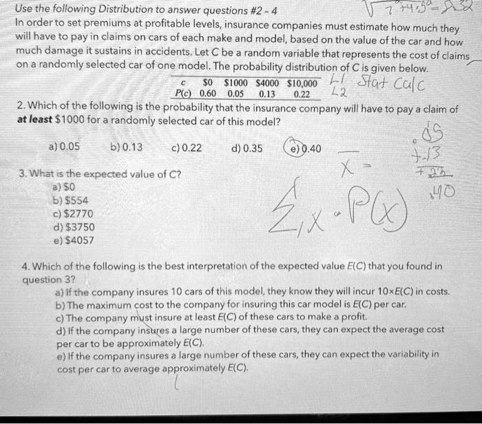 Use the following Distribution to answer questions #2 - 4
In order to set premiums at profitable levels, insurance companies must estimate how much they will have to pay in claims on cars of each make and model, based on the value of the car and how much damage it sustains in accidents. Let C be a random variable that represents the cost of claims on a randomly selected car of one model. The probability distribution of C is given below.
c 01000 400010,000
P(c) 0.60 0.05 0.13 0.22
2. Which of the following is the probability that the insurance company will have to pay a claim of at least 1000 for a randomly selected car of this model?
a) 0.05 b) 0.13 c) 0.22 d) 0.35 e) 0.40
3. What is the expected value of C?
a)0
b) 554
c)2770
d) 3750
e)4057
4. Which of the following is the best interpretation of the expected value E(C) that you found in question 3?
a) If the company insures 10 cars of this model, they know they will incur 10×E(C) in costs.
b) The maximum cost to the company for insuring this car model is E(C) per car.
c) The company must insure at least E(C) of these cars to make a profit.
d) If the company insures a large number of these cars, they can expect the average cost per car to be approximately E(C).
e) If the company insures a large number of these cars, they can expect the variability in cost per car to average approximately E(C).