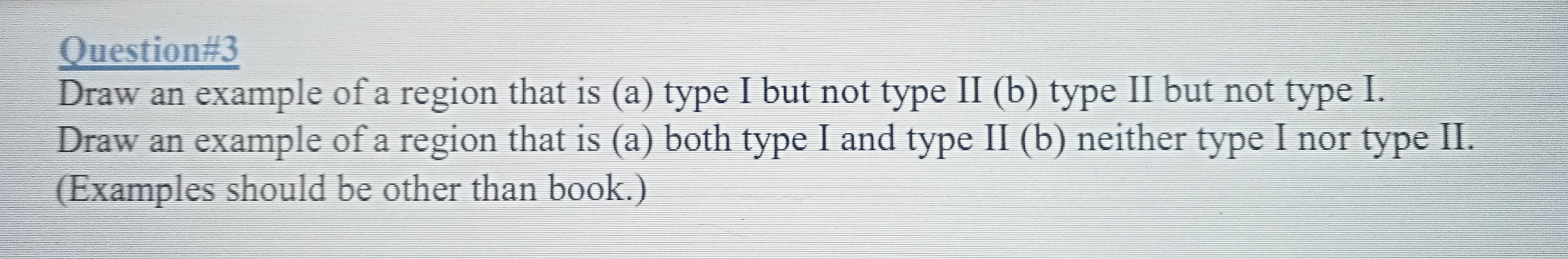 Question#3
Draw an example of a region that is (a) type I but not type II (b) type II but not type I. Draw an example of a region that is (a) both type I and type II (b) neither type I nor type II. (Examples should be other than book.)