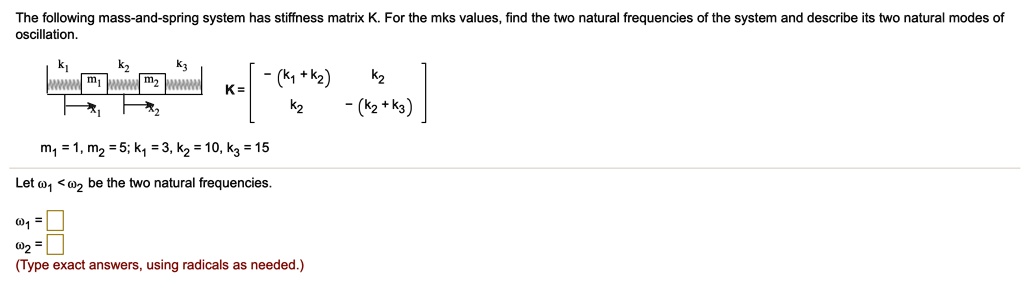 The following mass-and-spring system has stiffness matrix K. For the mks values, find the two natural frequencies of the system and describe its two natural modes of oscillation.K = eginbmatrix -(k1 + k2)     k2 k2     -(k2 + k3) endbmatrixm1 = 1, m2 = 5; k1 = 3, k2 = 10, k3 = 15Let omega1 < omega2 be the two natural frequencies.omega1 = Boxomega2 = Box(Type exact answers, using radicals as needed.)