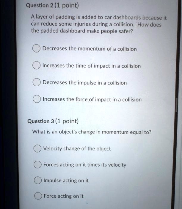 A layer of padding is added to car dashboards because it can reduce some injuries during a collision. How does the padded dashboard make people safer?
Decreases the momentum of a collision
Increases the time of impact in a collision
Decreases the impulse in a collision
Increases the force of impact in a collision
What is an object's change in momentum equal to?
Velocity change of the object
Forces acting on it times its velocity
Impulse acting on it
Force acting on it