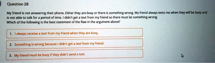 My friend is not answering their phone. Either they are busy or there is something wrong. My friend always texts me when they will be busy and is not able to talk for a period of time. I didn't get a text from my friend so there must be something wrong. Which of the following is the best statement of the flaw in the argument above?
1. I always receive a text from my friend when they are busy.
2. Something is wrong because I didn't get a text from my friend.
3. My friend must be busy if they didn't send a text.