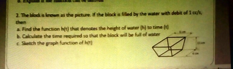 2. The block is known as the picture. If the block is filled by the water with debit of 1 cc/s, then a. Find the function h(t) that denotes the height of water (h) to time (t) b. Calculate the time required so that the block will be full of water c. Sketch the graph function of h(t)