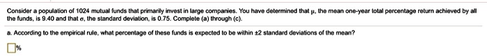 Consider a population of 1024 mutual funds that primarily invest in large companies. You have determined that ?, the mean one-year total percentage return achieved by all the funds, is 9.40 and that ?, the standard deviation, is 0.75. Complete (a) through (c).
a. According to the empirical rule, what percentage of these funds is expected to be within ±2 standard deviations of the mean?
%