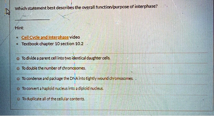 Which statement best describes the overall function/purpose of interphase?

Hint:

* Cell Cycle and Interphase video
* Textbook chapter 10 section 10.2

* To divide a parent cell into two identical daughter cells.
* To double the number of chromosomes.
* To condense and package the DNA into tightly wound chromosomes.
* To convert a haploid nucleus into a diploid nucleus.
* To duplicate all of the cellular contents.